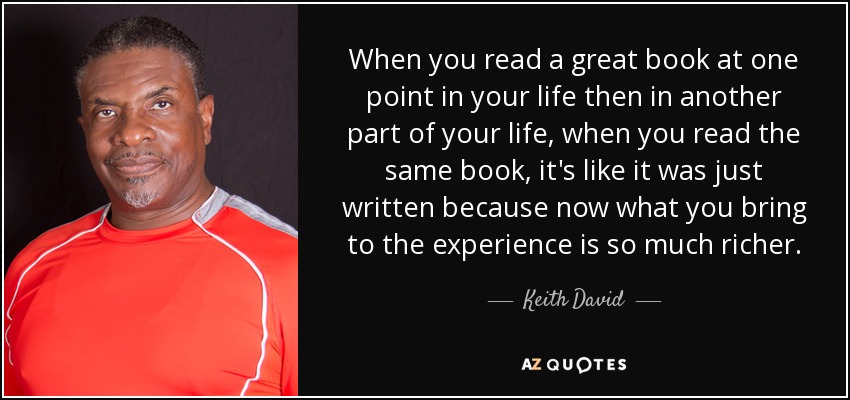 When you read a great book at one point in your life then in another part of your life, when you read the same book, it's like it was just written because now what you bring to the experience is so much richer. - Keith David