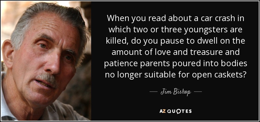 When you read about a car crash in which two or three youngsters are killed, do you pause to dwell on the amount of love and treasure and patience parents poured into bodies no longer suitable for open caskets? - Jim Bishop