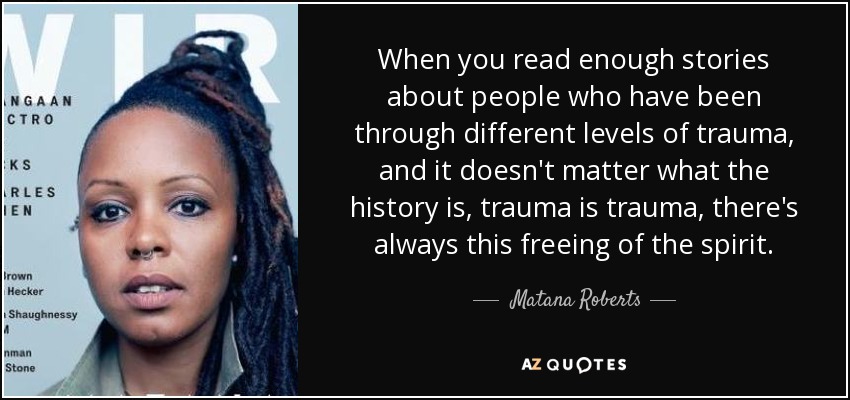 When you read enough stories about people who have been through different levels of trauma, and it doesn't matter what the history is, trauma is trauma, there's always this freeing of the spirit. - Matana Roberts