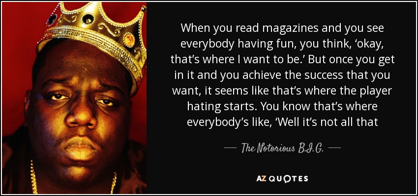 When you read magazines and you see everybody having fun, you think, ‘okay, that’s where I want to be.’ But once you get in it and you achieve the success that you want, it seems like that’s where the player hating starts. You know that’s where everybody’s like, ‘Well it’s not all that - The Notorious B.I.G.