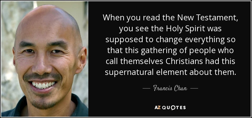 When you read the New Testament, you see the Holy Spirit was supposed to change everything so that this gathering of people who call themselves Christians had this supernatural element about them. - Francis Chan