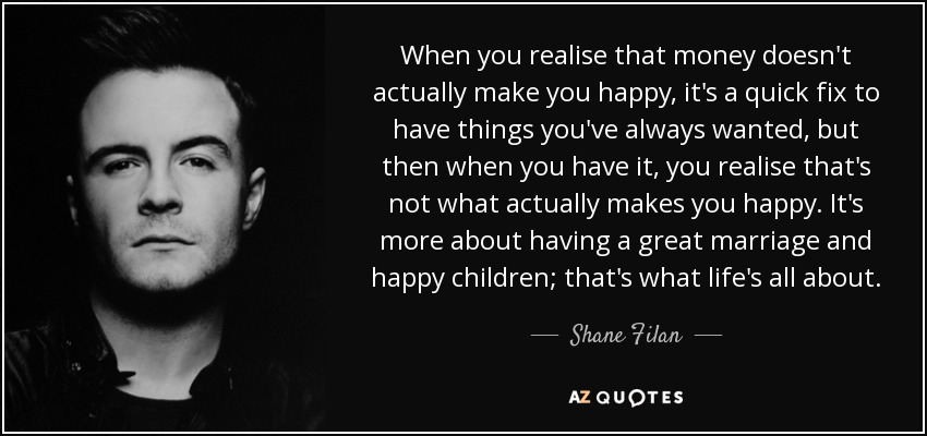 When you realise that money doesn't actually make you happy, it's a quick fix to have things you've always wanted, but then when you have it, you realise that's not what actually makes you happy. It's more about having a great marriage and happy children; that's what life's all about. - Shane Filan