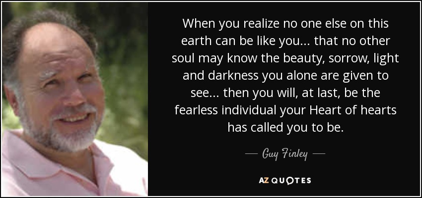 When you realize no one else on this earth can be like you... that no other soul may know the beauty, sorrow, light and darkness you alone are given to see... then you will, at last, be the fearless individual your Heart of hearts has called you to be. - Guy Finley
