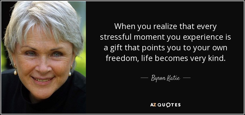 When you realize that every stressful moment you experience is a gift that points you to your own freedom, life becomes very kind. - Byron Katie