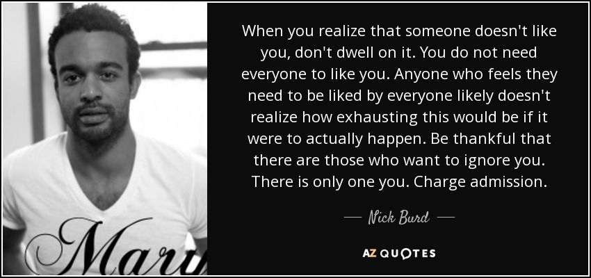 When you realize that someone doesn't like you, don't dwell on it. You do not need everyone to like you. Anyone who feels they need to be liked by everyone likely doesn't realize how exhausting this would be if it were to actually happen. Be thankful that there are those who want to ignore you. There is only one you. Charge admission. - Nick Burd