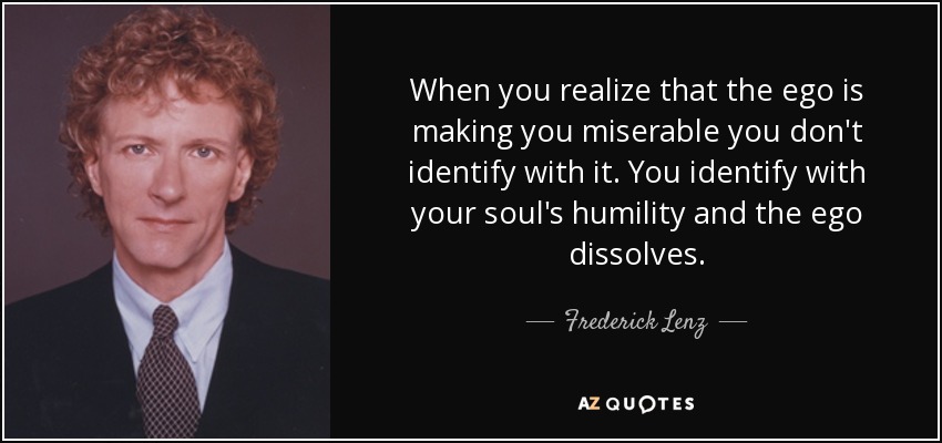 When you realize that the ego is making you miserable you don't identify with it. You identify with your soul's humility and the ego dissolves. - Frederick Lenz