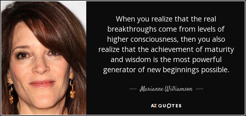 When you realize that the real breakthroughs come from levels of higher consciousness, then you also realize that the achievement of maturity and wisdom is the most powerful generator of new beginnings possible. - Marianne Williamson