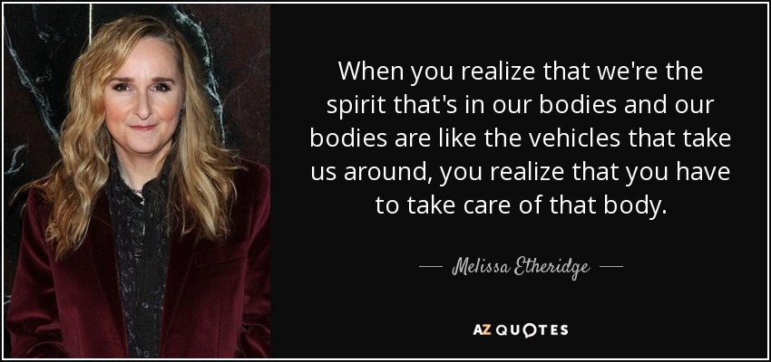 When you realize that we're the spirit that's in our bodies and our bodies are like the vehicles that take us around, you realize that you have to take care of that body. - Melissa Etheridge