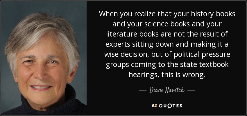 When you realize that your history books and your science books and your literature books are not the result of experts sitting down and making it a wise decision, but of political pressure groups coming to the state textbook hearings, this is wrong. - Diane Ravitch