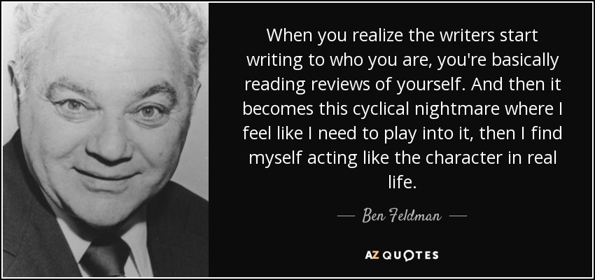 When you realize the writers start writing to who you are, you're basically reading reviews of yourself. And then it becomes this cyclical nightmare where I feel like I need to play into it, then I find myself acting like the character in real life. - Ben Feldman