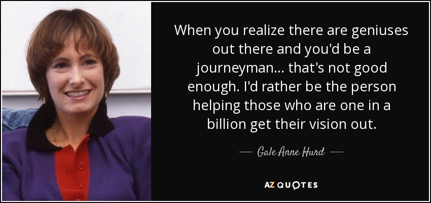 When you realize there are geniuses out there and you'd be a journeyman... that's not good enough. I'd rather be the person helping those who are one in a billion get their vision out. - Gale Anne Hurd