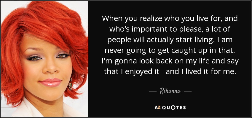 When you realize who you live for, and who's important to please, a lot of people will actually start living. I am never going to get caught up in that. I'm gonna look back on my life and say that I enjoyed it - and I lived it for me. - Rihanna