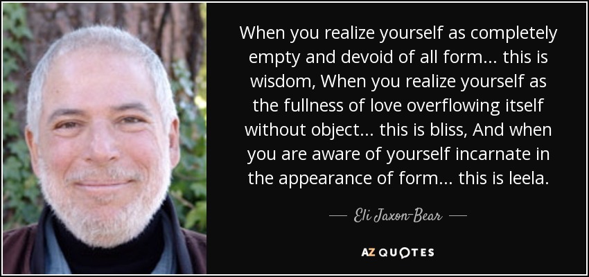 When you realize yourself as completely empty and devoid of all form... this is wisdom, When you realize yourself as the fullness of love overflowing itself without object... this is bliss, And when you are aware of yourself incarnate in the appearance of form... this is leela. - Eli Jaxon-Bear