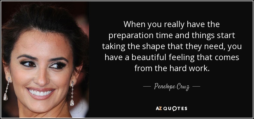 When you really have the preparation time and things start taking the shape that they need, you have a beautiful feeling that comes from the hard work. - Penelope Cruz