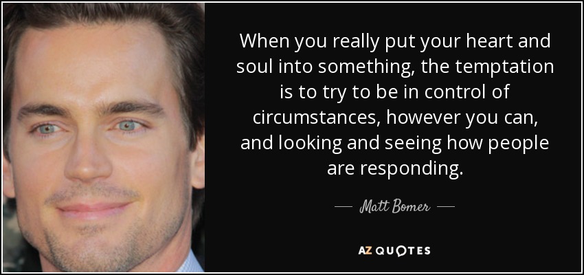 When you really put your heart and soul into something, the temptation is to try to be in control of circumstances, however you can, and looking and seeing how people are responding. - Matt Bomer