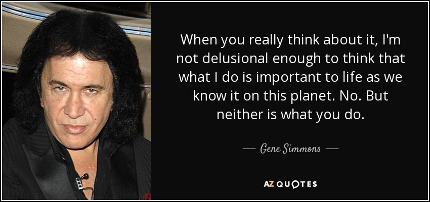 When you really think about it, I'm not delusional enough to think that what I do is important to life as we know it on this planet. No. But neither is what you do. - Gene Simmons