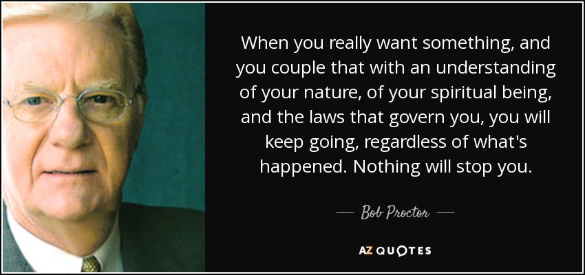 When you really want something, and you couple that with an understanding of your nature, of your spiritual being, and the laws that govern you, you will keep going, regardless of what's happened. Nothing will stop you. - Bob Proctor