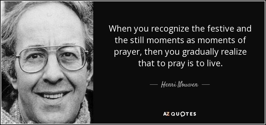 When you recognize the festive and the still moments as moments of prayer, then you gradually realize that to pray is to live. - Henri Nouwen
