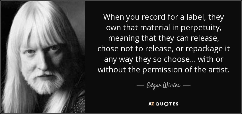 When you record for a label, they own that material in perpetuity, meaning that they can release, chose not to release , or repackage it any way they so choose... with or without the permission of the artist. - Edgar Winter