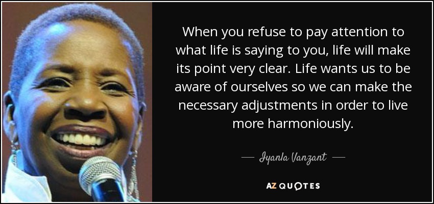 When you refuse to pay attention to what life is saying to you, life will make its point very clear. Life wants us to be aware of ourselves so we can make the necessary adjustments in order to live more harmoniously. - Iyanla Vanzant