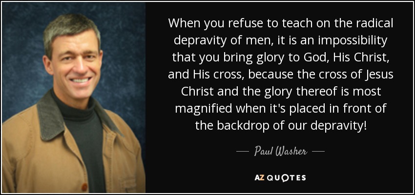 When you refuse to teach on the radical depravity of men, it is an impossibility that you bring glory to God, His Christ, and His cross, because the cross of Jesus Christ and the glory thereof is most magnified when it's placed in front of the backdrop of our depravity! - Paul Washer