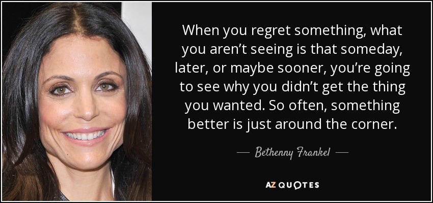 When you regret something, what you aren’t seeing is that someday, later, or maybe sooner, you’re going to see why you didn’t get the thing you wanted. So often, something better is just around the corner. - Bethenny Frankel