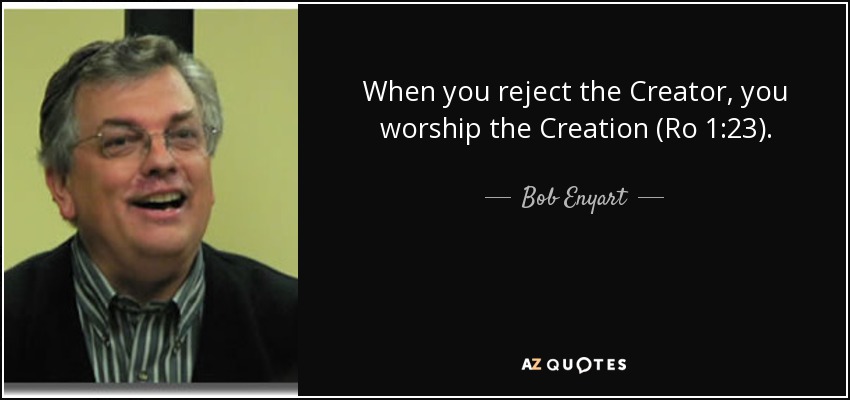 When you reject the Creator, you worship the Creation (Ro 1:23). - Bob Enyart