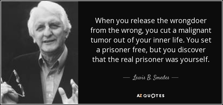 When you release the wrongdoer from the wrong, you cut a malignant tumor out of your inner life. You set a prisoner free, but you discover that the real prisoner was yourself. - Lewis B. Smedes