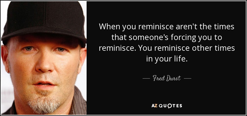 When you reminisce aren't the times that someone's forcing you to reminisce. You reminisce other times in your life. - Fred Durst