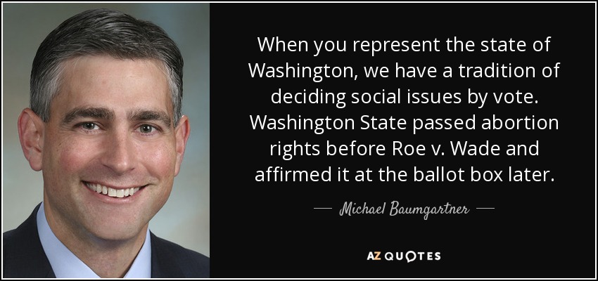 When you represent the state of Washington, we have a tradition of deciding social issues by vote. Washington State passed abortion rights before Roe v. Wade and affirmed it at the ballot box later. - Michael Baumgartner