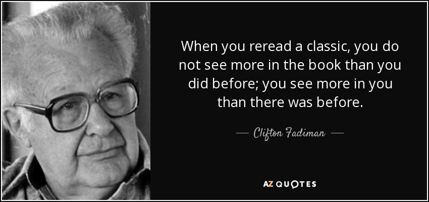 When you reread a classic, you do not see more in the book than you did before; you see more in you than there was before. - Clifton Fadiman
