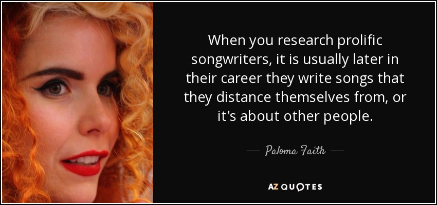 When you research prolific songwriters, it is usually later in their career they write songs that they distance themselves from, or it's about other people. - Paloma Faith