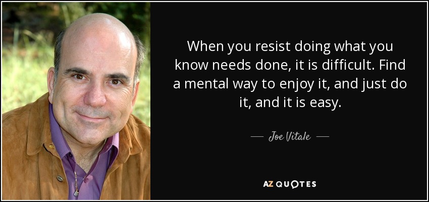 When you resist doing what you know needs done, it is difficult. Find a mental way to enjoy it, and just do it, and it is easy. - Joe Vitale