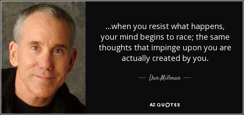 ...when you resist what happens, your mind begins to race; the same thoughts that impinge upon you are actually created by you. - Dan Millman
