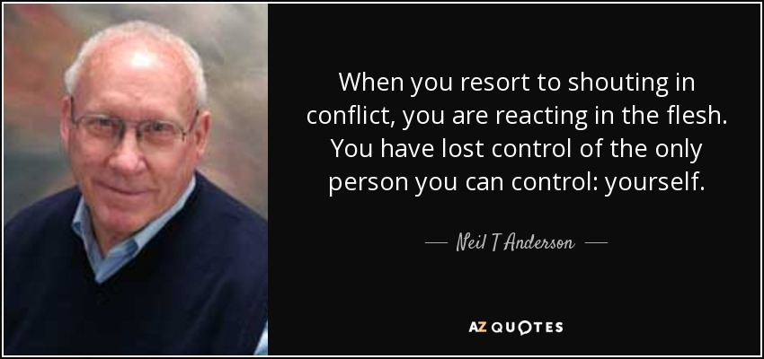 When you resort to shouting in conflict, you are reacting in the flesh. You have lost control of the only person you can control: yourself. - Neil T Anderson