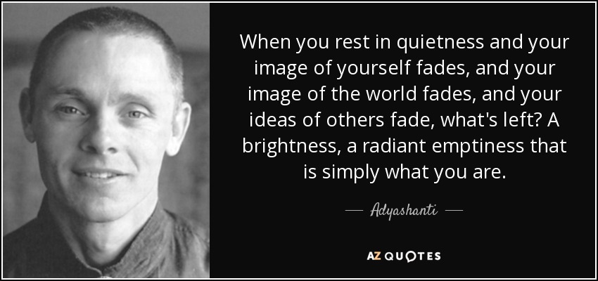 When you rest in quietness and your image of yourself fades, and your image of the world fades, and your ideas of others fade, what's left? A brightness, a radiant emptiness that is simply what you are. - Adyashanti