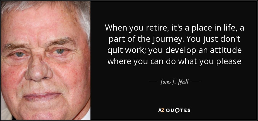 When you retire, it's a place in life, a part of the journey. You just don't quit work; you develop an attitude where you can do what you please - Tom T. Hall