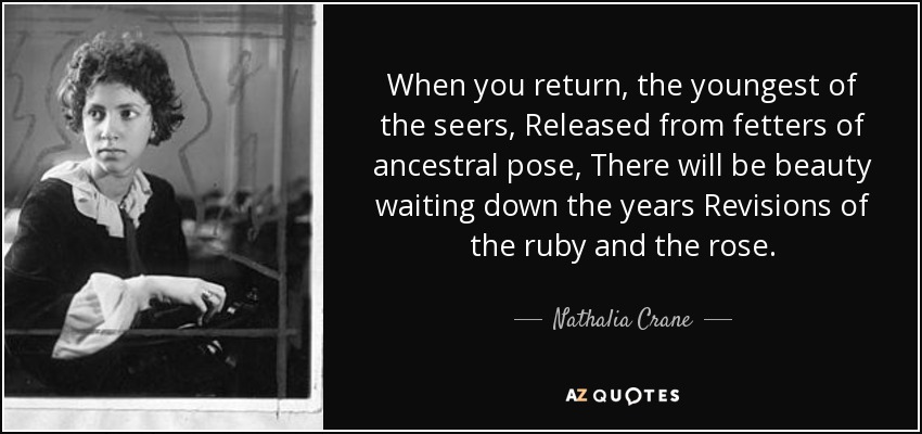 When you return, the youngest of the seers, Released from fetters of ancestral pose, There will be beauty waiting down the years Revisions of the ruby and the rose. - Nathalia Crane