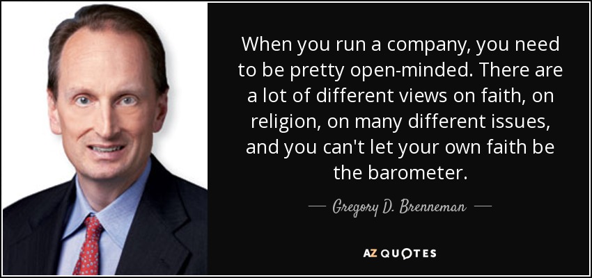 When you run a company, you need to be pretty open-minded. There are a lot of different views on faith, on religion, on many different issues, and you can't let your own faith be the barometer. - Gregory D. Brenneman