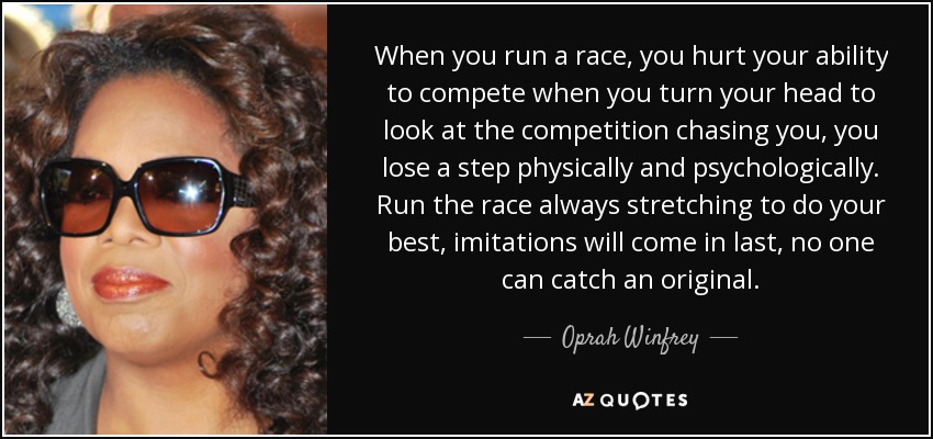 When you run a race, you hurt your ability to compete when you turn your head to look at the competition chasing you, you lose a step physically and psychologically. Run the race always stretching to do your best, imitations will come in last, no one can catch an original. - Oprah Winfrey
