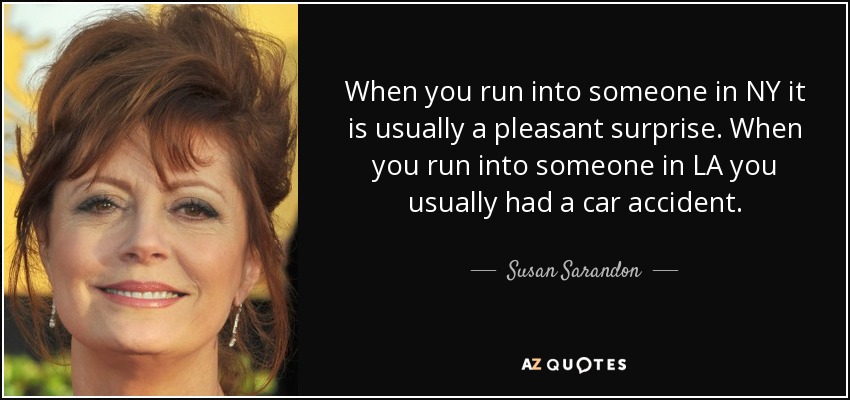 When you run into someone in NY it is usually a pleasant surprise. When you run into someone in LA you usually had a car accident. - Susan Sarandon
