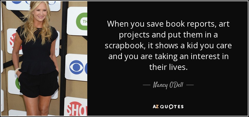 When you save book reports, art projects and put them in a scrapbook, it shows a kid you care and you are taking an interest in their lives. - Nancy O'Dell