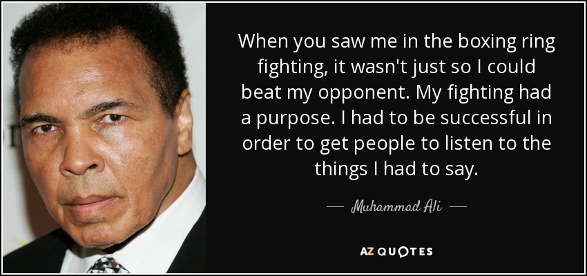 When you saw me in the boxing ring fighting, it wasn't just so I could beat my opponent. My fighting had a purpose. I had to be successful in order to get people to listen to the things I had to say. - Muhammad Ali