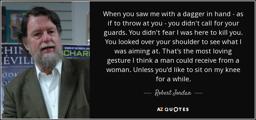 When you saw me with a dagger in hand - as if to throw at you - you didn't call for your guards. You didn't fear I was here to kill you. You looked over your shoulder to see what I was aiming at. That's the most loving gesture I think a man could receive from a woman. Unless you'd like to sit on my knee for a while. - Robert Jordan