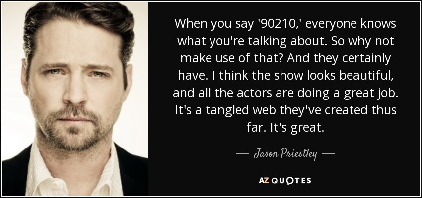 When you say '90210,' everyone knows what you're talking about. So why not make use of that? And they certainly have. I think the show looks beautiful, and all the actors are doing a great job. It's a tangled web they've created thus far. It's great. - Jason Priestley