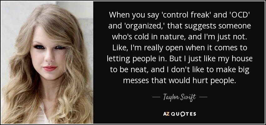 When you say 'control freak' and 'OCD' and 'organized,' that suggests someone who's cold in nature, and I'm just not. Like, I'm really open when it comes to letting people in. But I just like my house to be neat, and I don't like to make big messes that would hurt people. - Taylor Swift