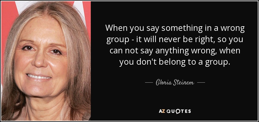 When you say something in a wrong group - it will never be right, so you can not say anything wrong, when you don't belong to a group. - Gloria Steinem