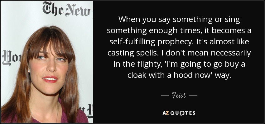 When you say something or sing something enough times, it becomes a self-fulfilling prophecy. It's almost like casting spells. I don't mean necessarily in the flighty, 'I'm going to go buy a cloak with a hood now' way. - Feist