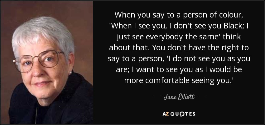 When you say to a person of colour, 'When I see you, I don't see you Black; I just see everybody the same' think about that. You don't have the right to say to a person, 'I do not see you as you are; I want to see you as I would be more comfortable seeing you.' - Jane Elliott