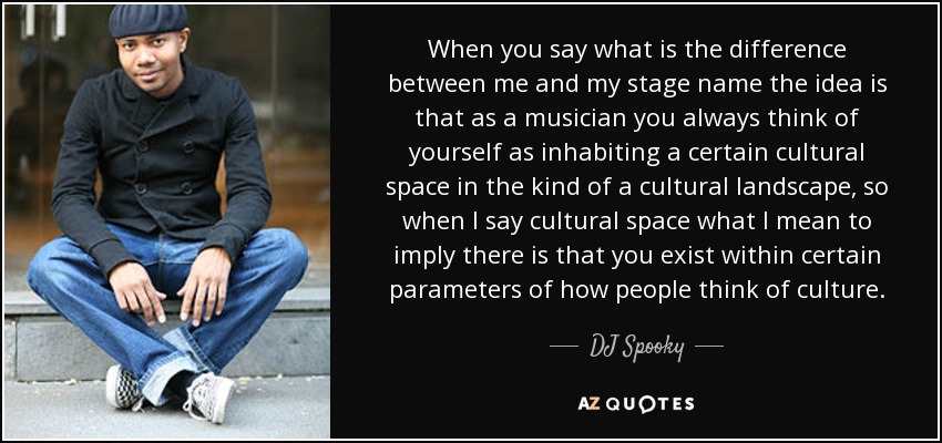 When you say what is the difference between me and my stage name the idea is that as a musician you always think of yourself as inhabiting a certain cultural space in the kind of a cultural landscape, so when I say cultural space what I mean to imply there is that you exist within certain parameters of how people think of culture. - DJ Spooky